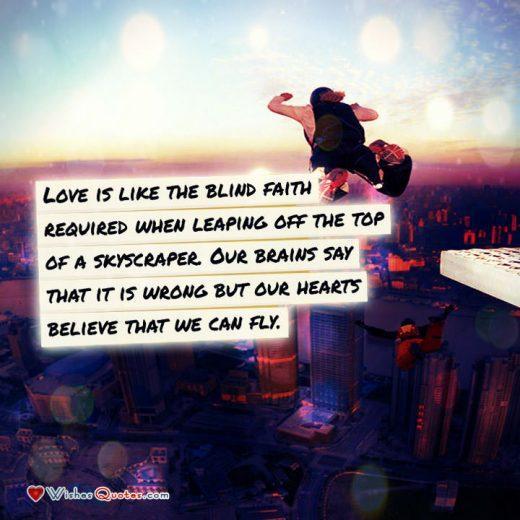 Love is like the blind faith required when leaping off the top of a skyscraper. Our brains say that it is wrong but our hearts believe that we can fly.