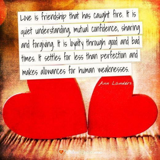 Love is friendship that has caught fire. It is quiet understanding, mutual confidence, sharing and forgiving. It is loyalty through good and bad times. It settles for less than perfection and makes allowances for human weaknesses. - Ann Landers