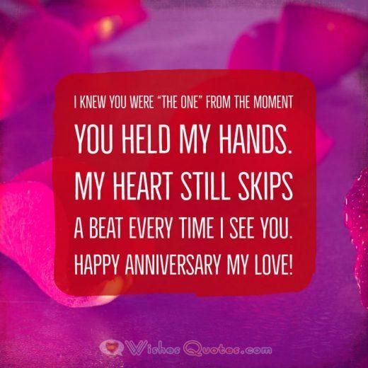 Anniversary Wishes I knew you were "The One" from the moment you held my hands. My heart still skips a beat every time I see you. Happy Anniversary my love!